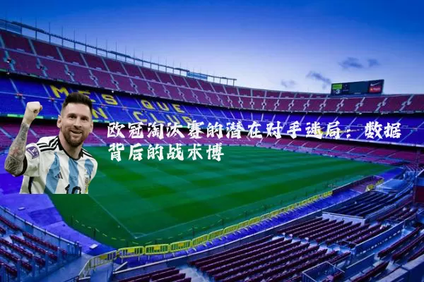 欧冠淘汰赛的潜在对手迷局：数据背后的战术博弈