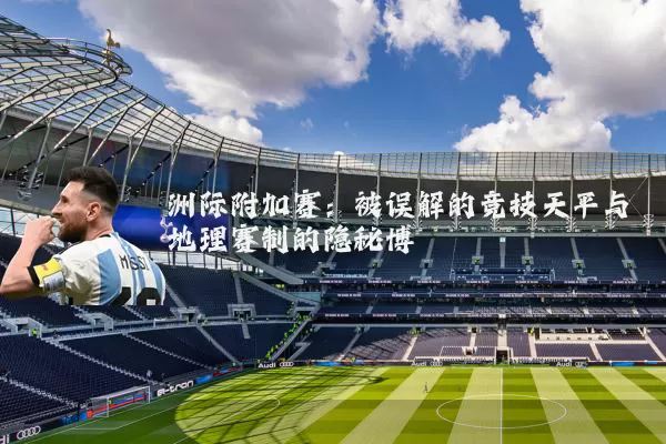 洲际附加赛：被误解的竞技天平与地理赛制的隐秘博弈